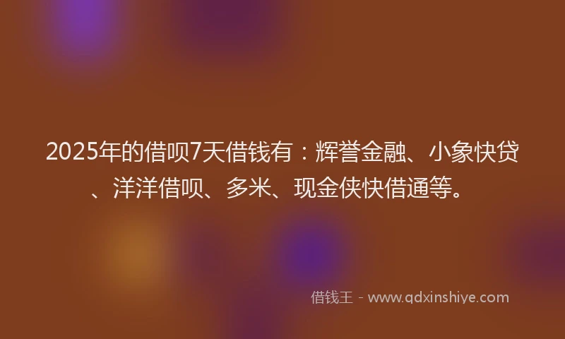 2025年的借呗7天借钱有：辉誉金融、小象快贷、洋洋借呗、多米、现金侠快借通等。