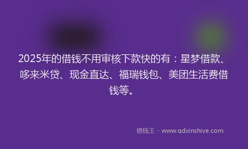 2025年的借钱不用审核下款快的有：星梦借款、哆来米贷、现金直达、福瑞钱包、美团生活费借钱等。