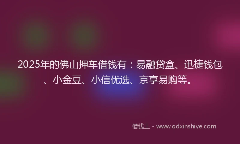 2025年的佛山押车借钱有：易融贷盒、迅捷钱包、小金豆、小信优选、京享易购等。
