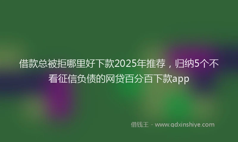 借款总被拒哪里好下款2025年推荐，归纳5个不看征信负债的网贷百分百下款app