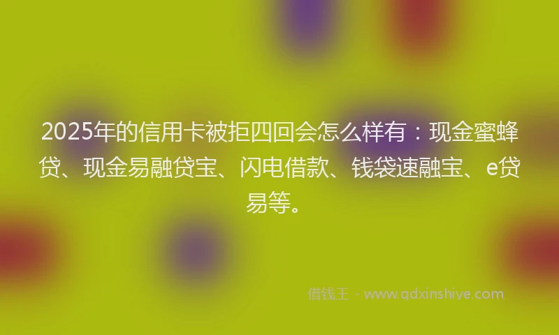 2025年的信用卡被拒四回会怎么样有：现金蜜蜂贷、现金易融贷宝、闪电借款、钱袋速融宝、e贷易等。
