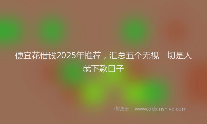 便宜花借钱2025年推荐，汇总五个无视一切是人就下款口子