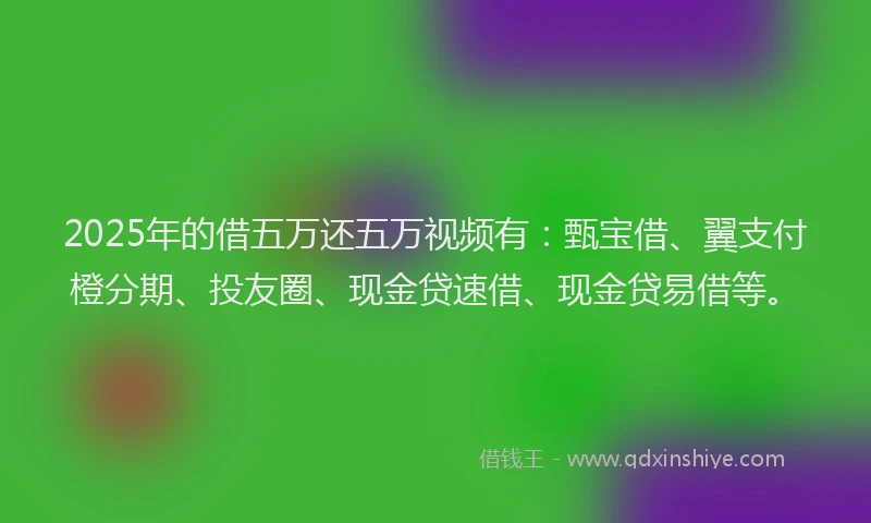 2025年的借五万还五万视频有：甄宝借、翼支付橙分期、投友圈、现金贷速借、现金贷易借等。