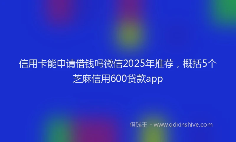 信用卡能申请借钱吗微信2025年推荐，概括5个芝麻信用600贷款app