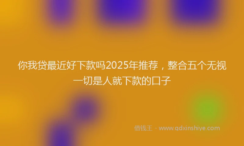 你我贷最近好下款吗2025年推荐，整合五个无视一切是人就下款的口子