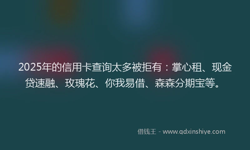 2025年的信用卡查询太多被拒有：掌心租、现金贷速融、玫瑰花、你我易借、森森分期宝等。