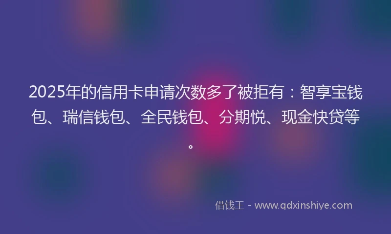 2025年的信用卡申请次数多了被拒有：智享宝钱包、瑞信钱包、全民钱包、分期悦、现金快贷等。