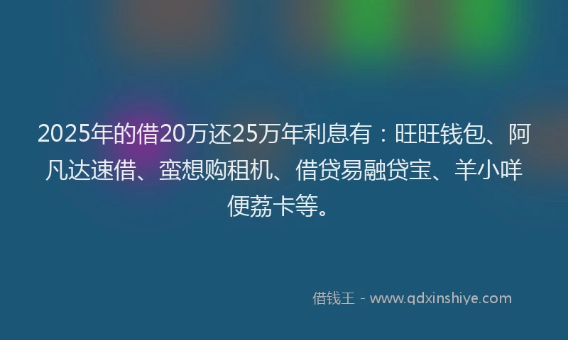 2025年的借20万还25万年利息有：旺旺钱包、阿凡达速借、蛮想购租机、借贷易融贷宝、羊小咩便荔卡等。