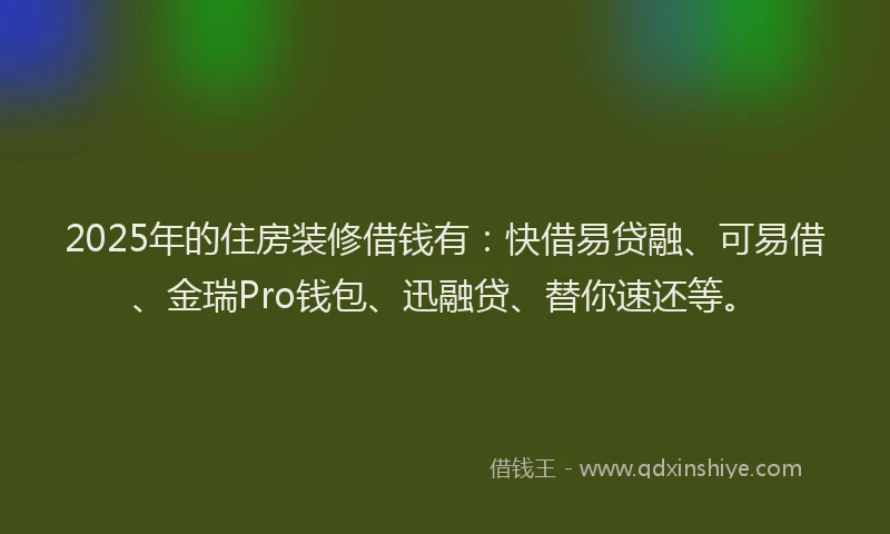 2025年的住房装修借钱有：快借易贷融、可易借、金瑞Pro钱包、迅融贷、替你速还等。