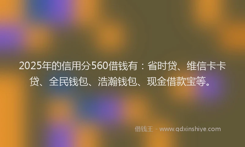 2025年的信用分560借钱有：省时贷、维信卡卡贷、全民钱包、浩瀚钱包、现金借款宝等。