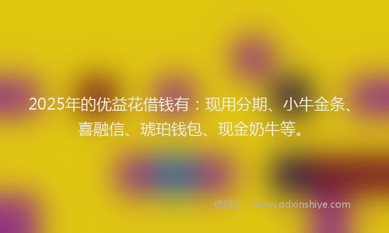 2025年的优益花借钱有：现用分期、小牛金条、喜融信、琥珀钱包、现金奶牛等。