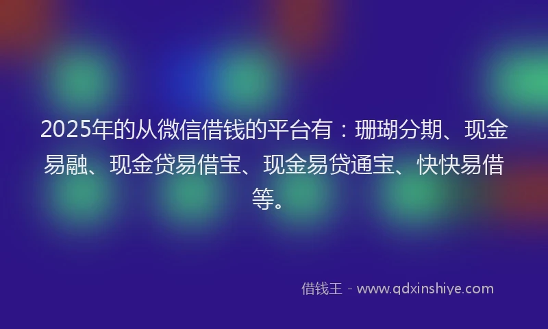 2025年的从微信借钱的平台有：珊瑚分期、现金易融、现金贷易借宝、现金易贷通宝、快快易借等。