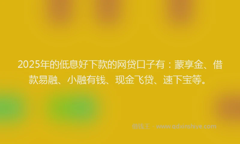 2025年的低息好下款的网贷口子有：蒙享金、借款易融、小融有钱、现金飞贷、速下宝等。