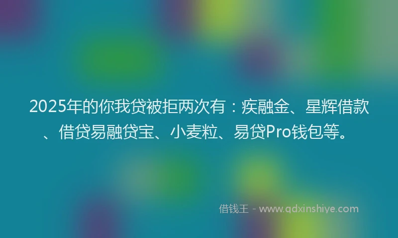 2025年的你我贷被拒两次有：疾融金、星辉借款、借贷易融贷宝、小麦粒、易贷Pro钱包等。