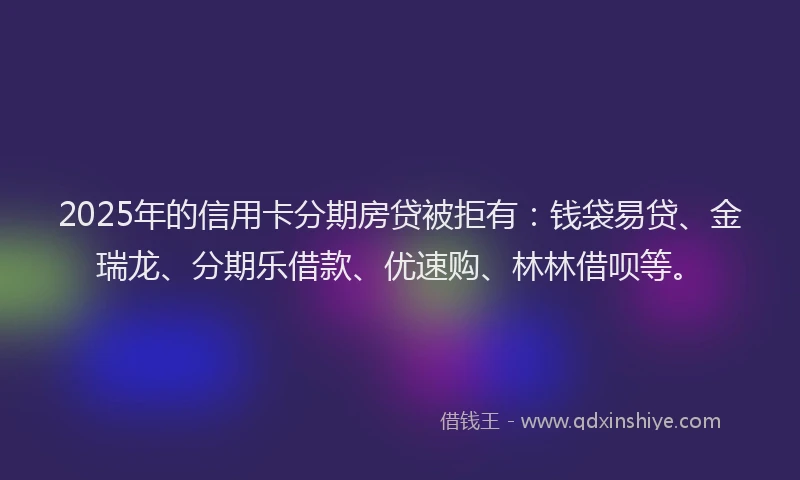 2025年的信用卡分期房贷被拒有：钱袋易贷、金瑞龙、分期乐借款、优速购、林林借呗等。