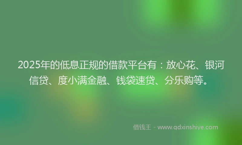 2025年的低息正规的借款平台有：放心花、银河信贷、度小满金融、钱袋速贷、分乐购等。