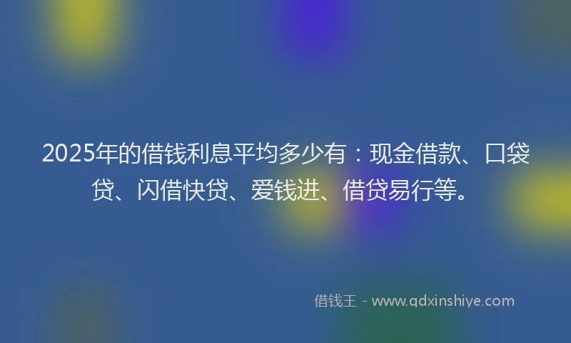 2025年的借钱利息平均多少有：现金借款、口袋贷、闪借快贷、爱钱进、借贷易行等。