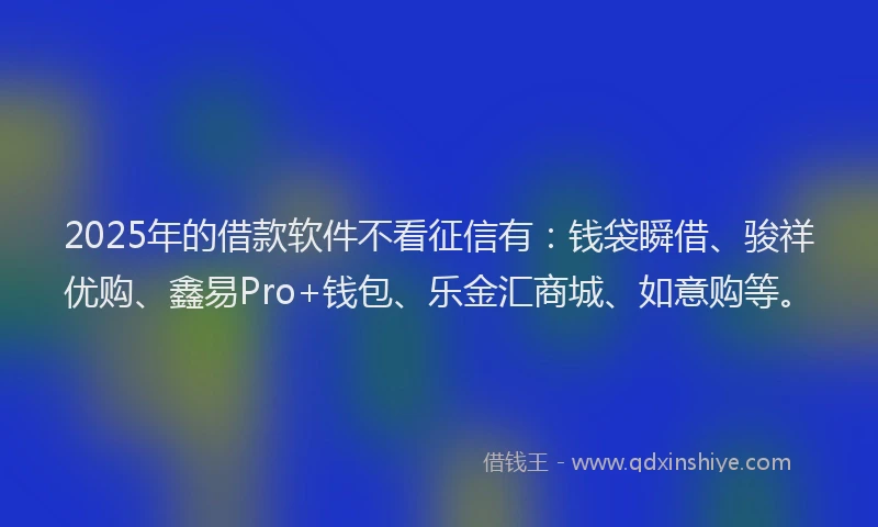 2025年的借款软件不看征信有：钱袋瞬借、骏祥优购、鑫易Pro+钱包、乐金汇商城、如意购等。