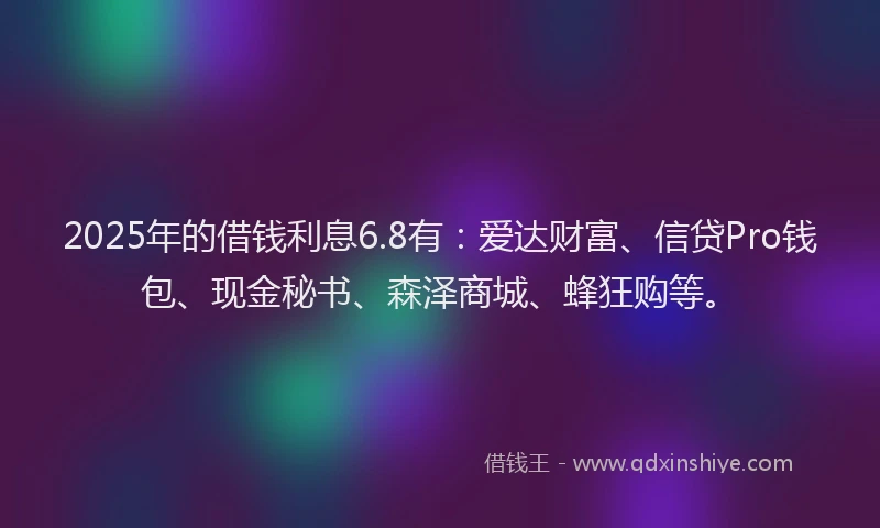 2025年的借钱利息6.8有：爱达财富、信贷Pro钱包、现金秘书、森泽商城、蜂狂购等。