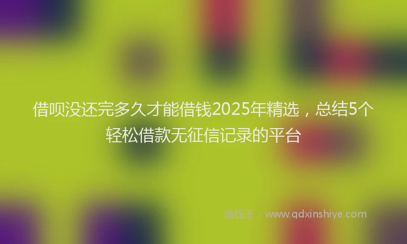 借呗没还完多久才能借钱2025年精选，总结5个轻松借款无征信记录的平台