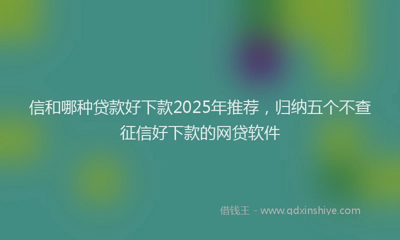 信和哪种贷款好下款2025年推荐，归纳五个不查征信好下款的网贷软件