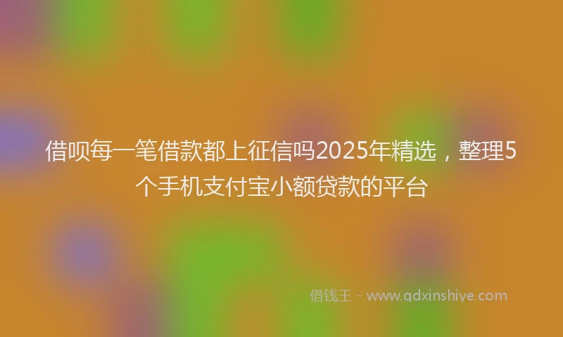 借呗每一笔借款都上征信吗2025年精选，整理5个手机支付宝小额贷款的平台