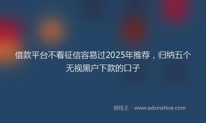 借款平台不看征信容易过2025年推荐，归纳五个无视黑户下款的口子