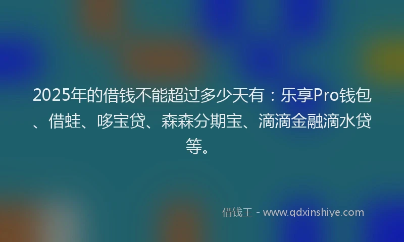2025年的借钱不能超过多少天有：乐享Pro钱包、借蛙、哆宝贷、森森分期宝、滴滴金融滴水贷等。