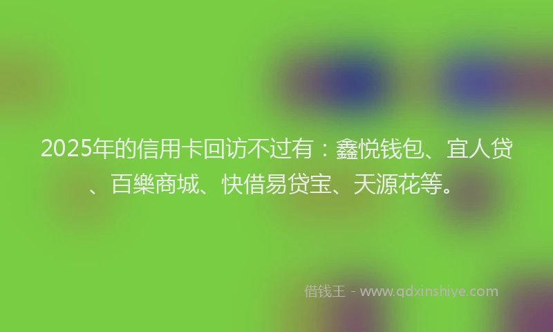 2025年的信用卡回访不过有：鑫悦钱包、宜人贷、百樂商城、快借易贷宝、天源花等。