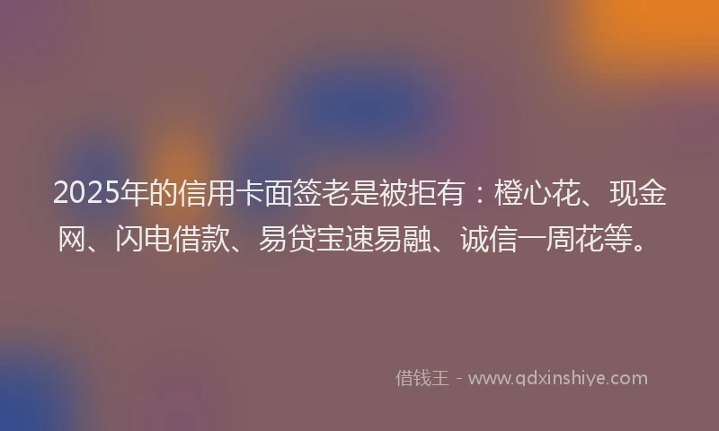 2025年的信用卡面签老是被拒有：橙心花、现金网、闪电借款、易贷宝速易融、诚信一周花等。