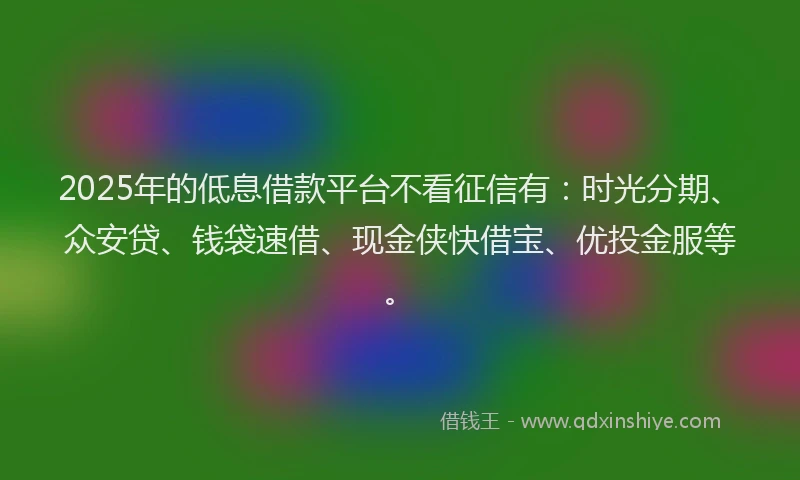 2025年的低息借款平台不看征信有：时光分期、众安贷、钱袋速借、现金侠快借宝、优投金服等。
