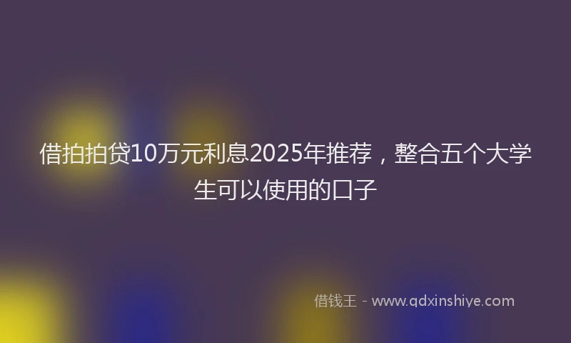 借拍拍贷10万元利息2025年推荐，整合五个大学生可以使用的口子