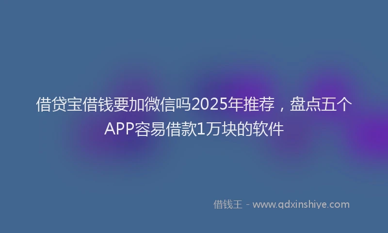 借贷宝借钱要加微信吗2025年推荐，盘点五个APP容易借款1万块的软件