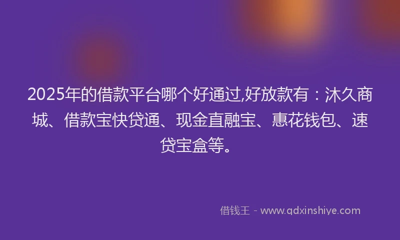 2025年的借款平台哪个好通过,好放款有：沐久商城、借款宝快贷通、现金直融宝、惠花钱包、速贷宝盒等。