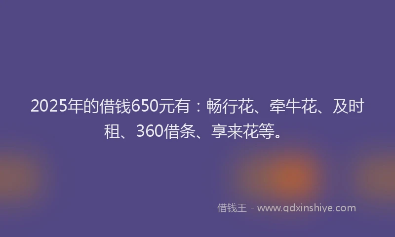 2025年的借钱650元有：畅行花、牵牛花、及时租、360借条、享来花等。