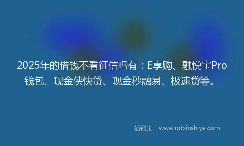 2025年的借钱不看征信吗有：E享购、融悦宝Pro钱包、现金侠快贷、现金秒融易、极速贷等。