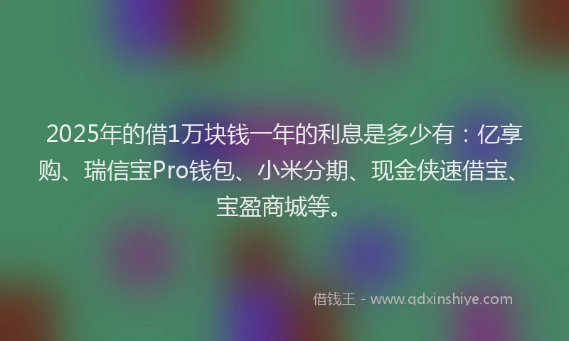 2025年的借1万块钱一年的利息是多少有：亿享购、瑞信宝Pro钱包、小米分期、现金侠速借宝、宝盈商城等。