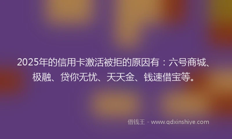 2025年的信用卡激活被拒的原因有：六号商城、极融、贷你无忧、天天金、钱速借宝等。