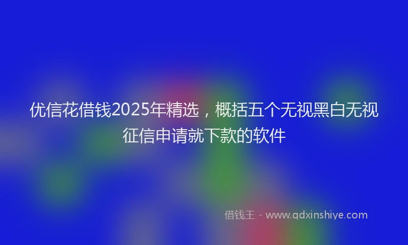 优信花借钱2025年精选，概括五个无视黑白无视征信申请就下款的软件