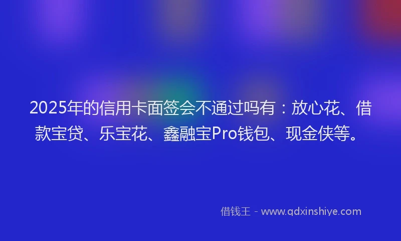 2025年的信用卡面签会不通过吗有：放心花、借款宝贷、乐宝花、鑫融宝Pro钱包、现金侠等。