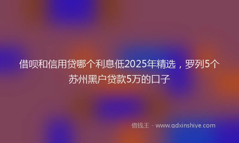 借呗和信用贷哪个利息低2025年精选，罗列5个苏州黑户贷款5万的口子