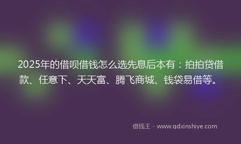 2025年的借呗借钱怎么选先息后本有：拍拍贷借款、任意下、天天富、腾飞商城、钱袋易借等。