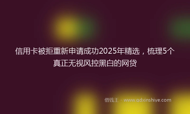 信用卡被拒重新申请成功2025年精选，梳理5个真正无视风控黑白的网贷