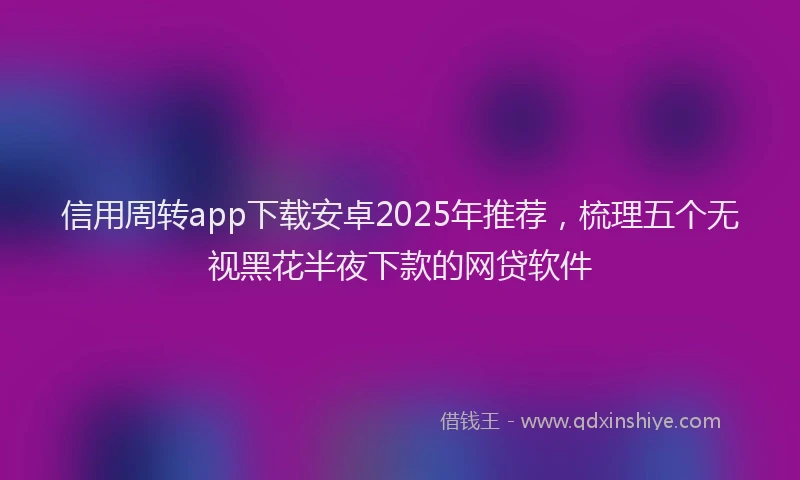 信用周转app下载安卓2025年推荐，梳理五个无视黑花半夜下款的网贷软件