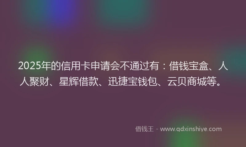 2025年的信用卡申请会不通过有：借钱宝盒、人人聚财、星辉借款、迅捷宝钱包、云贝商城等。