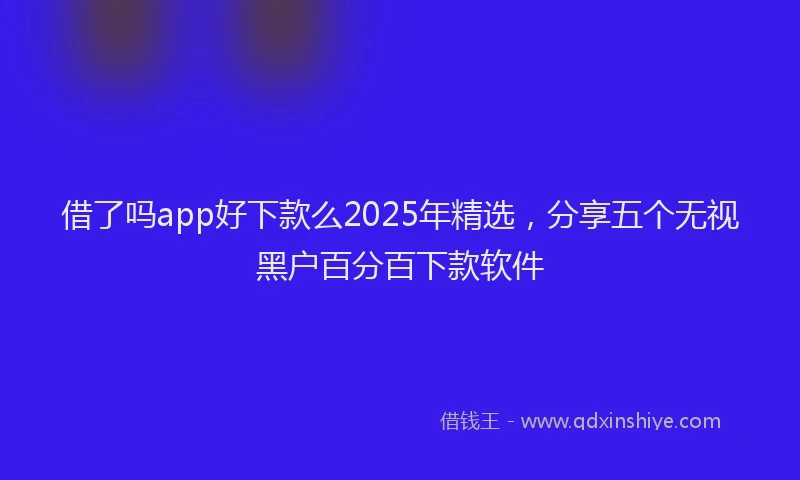 借了吗app好下款么2025年精选，分享五个无视黑户百分百下款软件