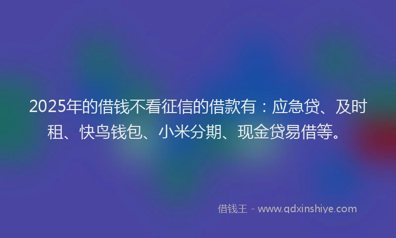 2025年的借钱不看征信的借款有：应急贷、及时租、快鸟钱包、小米分期、现金贷易借等。