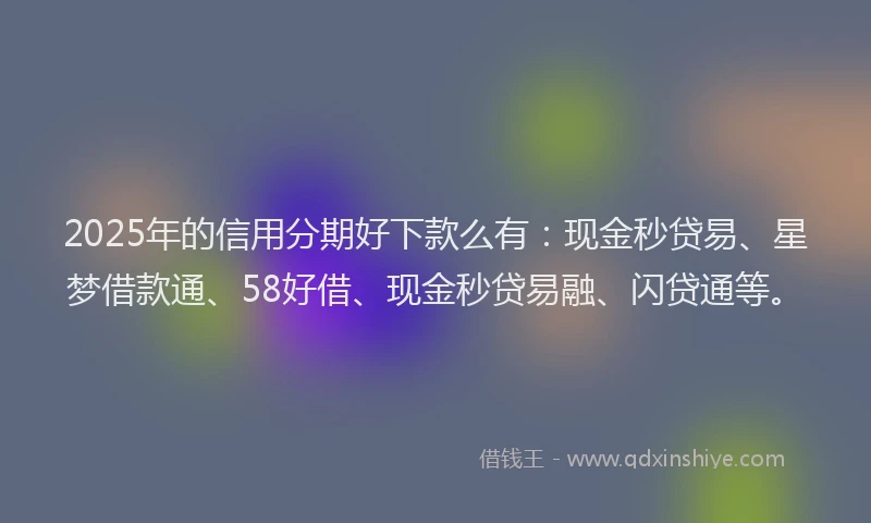 2025年的信用分期好下款么有：现金秒贷易、星梦借款通、58好借、现金秒贷易融、闪贷通等。
