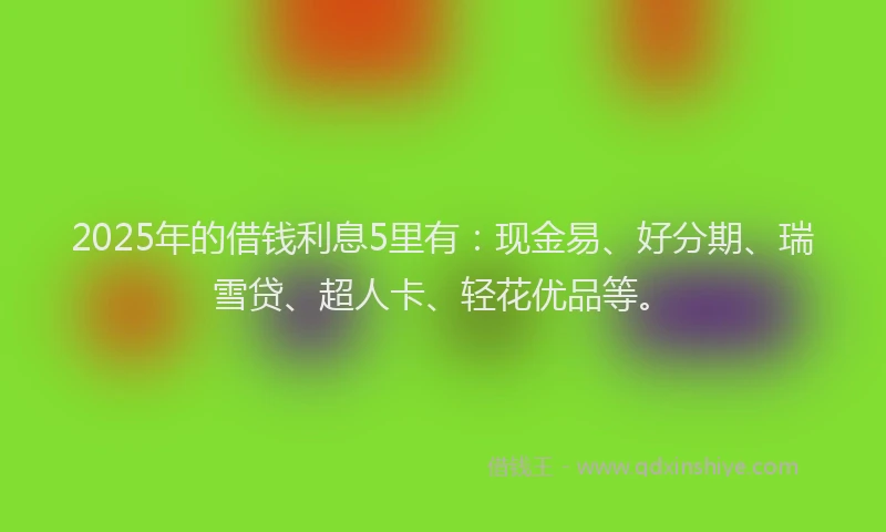 2025年的借钱利息5里有：现金易、好分期、瑞雪贷、超人卡、轻花优品等。