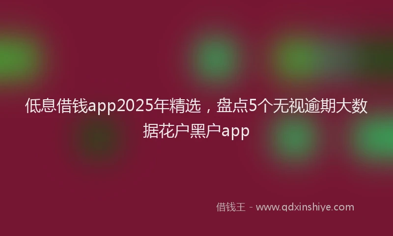 低息借钱app2025年精选，盘点5个无视逾期大数据花户黑户app